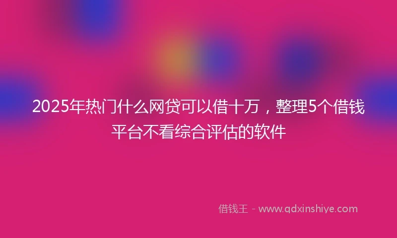 2025年热门什么网贷可以借十万，整理5个借钱平台不看综合评估的软件