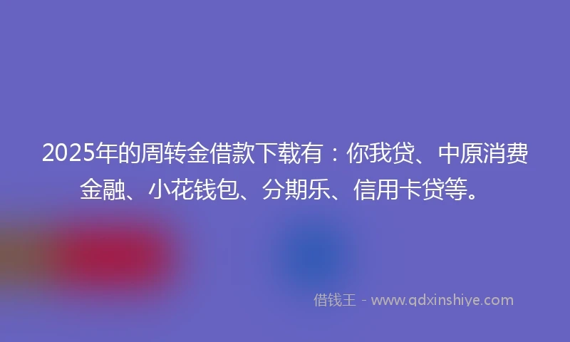 2025年的周转金借款下载有：你我贷、中原消费金融、小花钱包、分期乐、信用卡贷等。