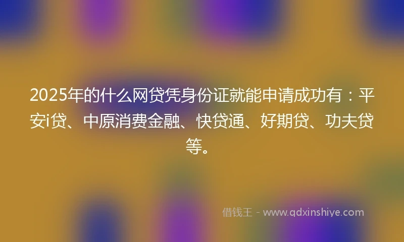 2025年的什么网贷凭身份证就能申请成功有：平安i贷、中原消费金融、快贷通、好期贷、功夫贷等。