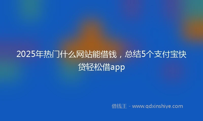 2025年热门什么网站能借钱，总结5个支付宝快贷轻松借app