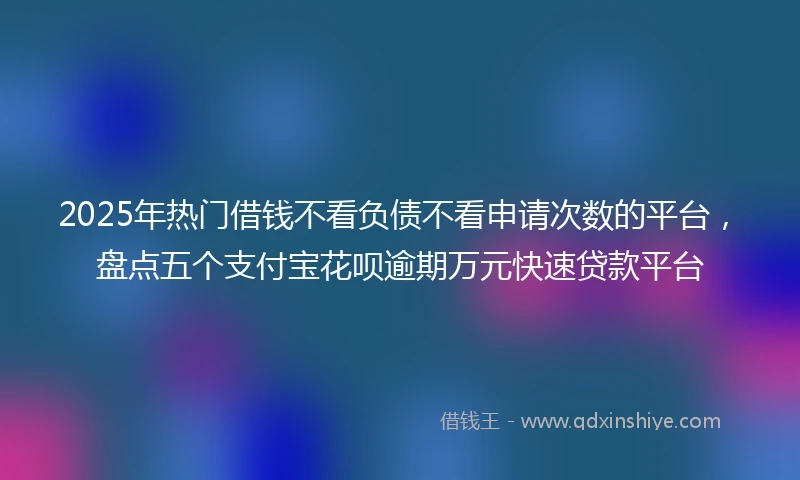 2025年热门借钱不看负债不看申请次数的平台，盘点五个支付宝花呗逾期万元快速贷款平台