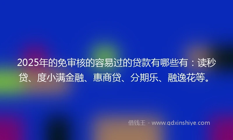2025年的免审核的容易过的贷款有哪些有：读秒贷、度小满金融、惠商贷、分期乐、融逸花等。