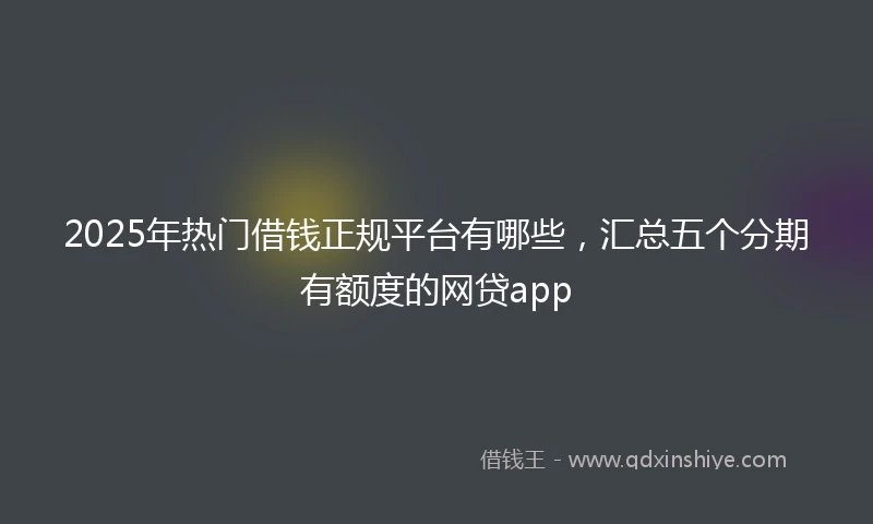 2025年热门借钱正规平台有哪些，汇总五个分期有额度的网贷app