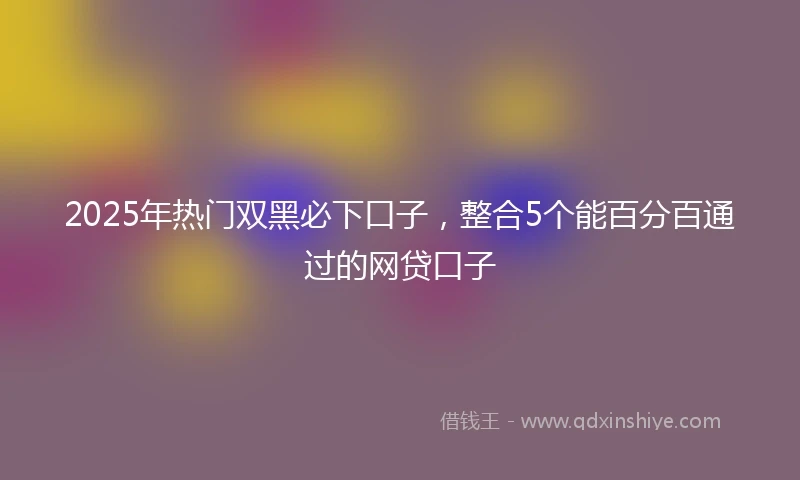 2025年热门双黑必下口子，整合5个能百分百通过的网贷口子