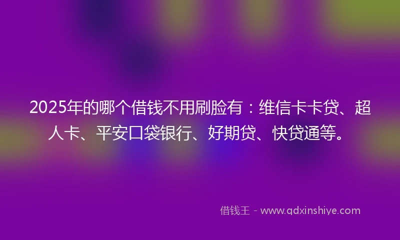 2025年的哪个借钱不用刷脸有：维信卡卡贷、超人卡、平安口袋银行、好期贷、快贷通等。