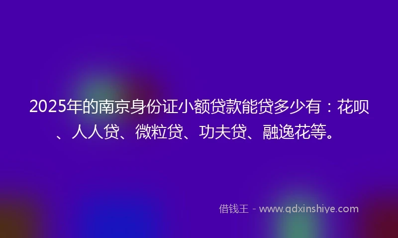 2025年的南京身份证小额贷款能贷多少有：花呗、人人贷、微粒贷、功夫贷、融逸花等。