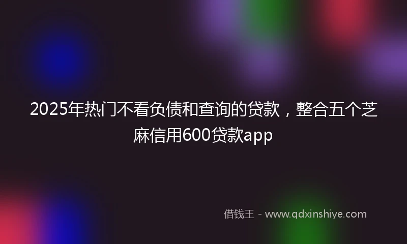2025年热门不看负债和查询的贷款，整合五个芝麻信用600贷款app