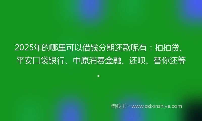 2025年的哪里可以借钱分期还款呢有：拍拍贷、平安口袋银行、中原消费金融、还呗、替你还等。