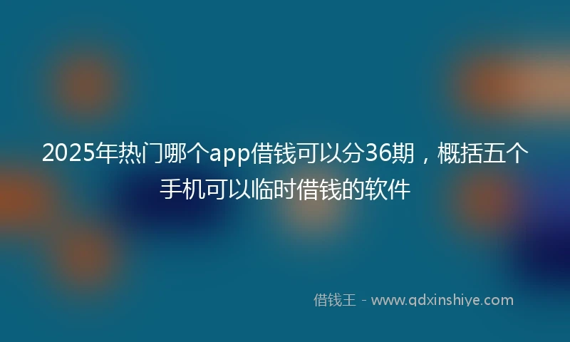 2025年热门哪个app借钱可以分36期，概括五个手机可以临时借钱的软件