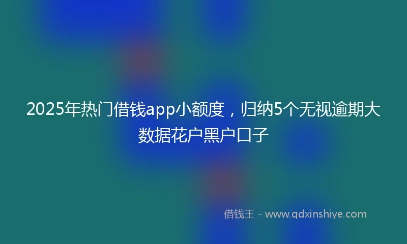 2025年热门借钱app小额度，归纳5个无视逾期大数据花户黑户口子