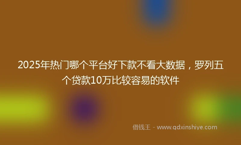 2025年热门哪个平台好下款不看大数据，罗列五个贷款10万比较容易的软件