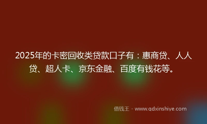 2025年的卡密回收类贷款口子有：惠商贷、人人贷、超人卡、京东金融、百度有钱花等。