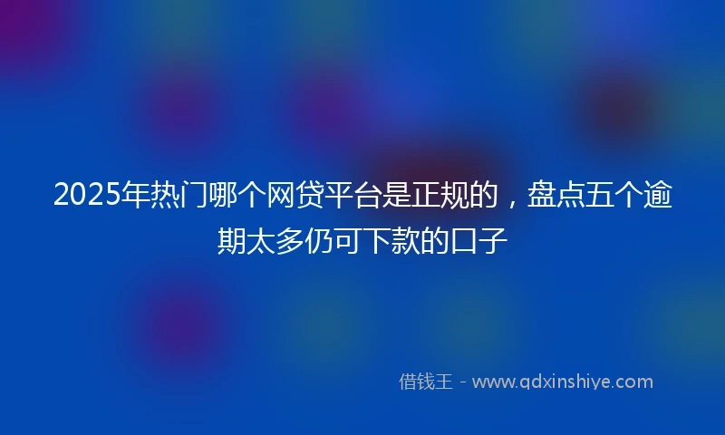 2025年热门哪个网贷平台是正规的，盘点五个逾期太多仍可下款的口子