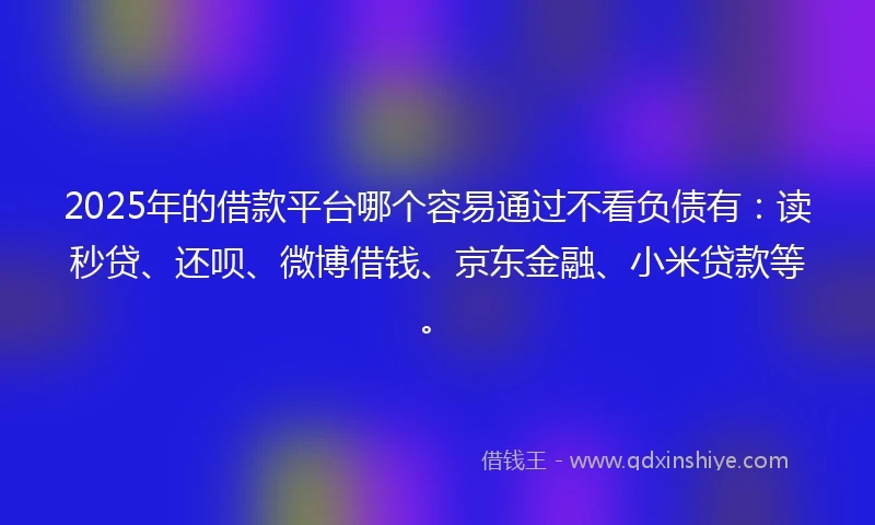 2025年的借款平台哪个容易通过不看负债有：读秒贷、还呗、微博借钱、京东金融、小米贷款等。