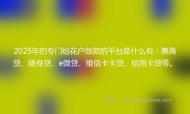 2025年的专门给花户放款的平台是什么有：惠商贷、随身贷、e微贷、维信卡卡贷、信用卡贷等。