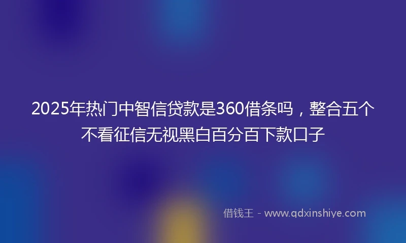 2025年热门中智信贷款是360借条吗,整合五个不看征信无视黑白百分百下款口子