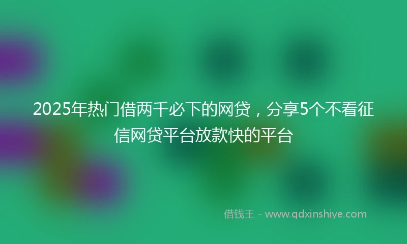 2025年热门借两千必下的网贷，分享5个不看征信网贷平台放款快的平台