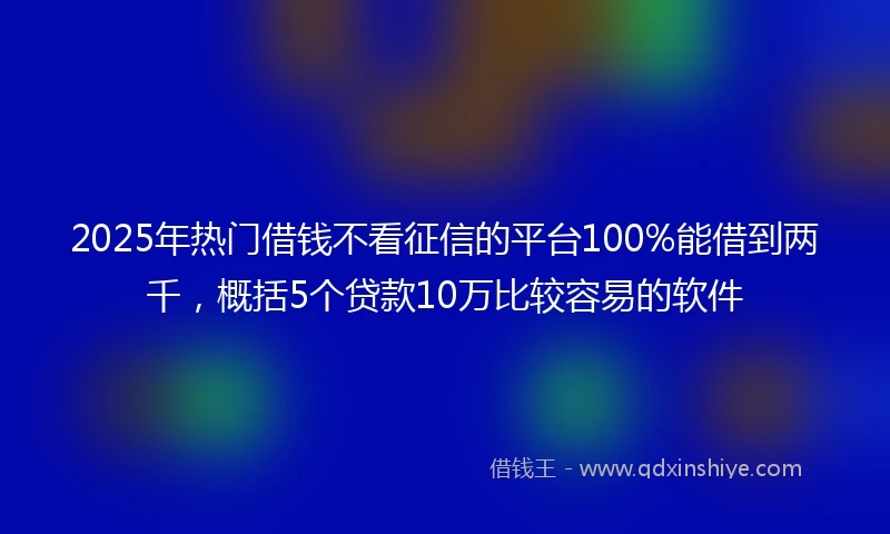 2025年热门借钱不看征信的平台100%能借到两千，概括5个贷款10万比较容易的软件