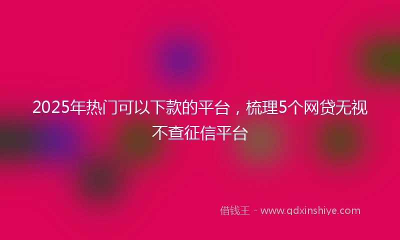 2025年热门可以下款的平台，梳理5个网贷无视不查征信平台