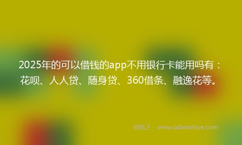 2025年的可以借钱的app不用银行卡能用吗有：花呗、人人贷、随身贷、360借条、融逸花等。