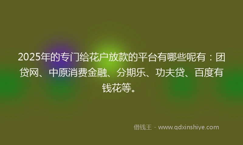 2025年的专门给花户放款的平台有哪些呢有:团贷网、中原消费金融、分期乐、功夫贷、百度有钱花等。