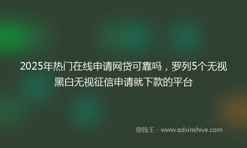 2025年热门在线申请网贷可靠吗，罗列5个无视黑白无视征信申请就下款的平台