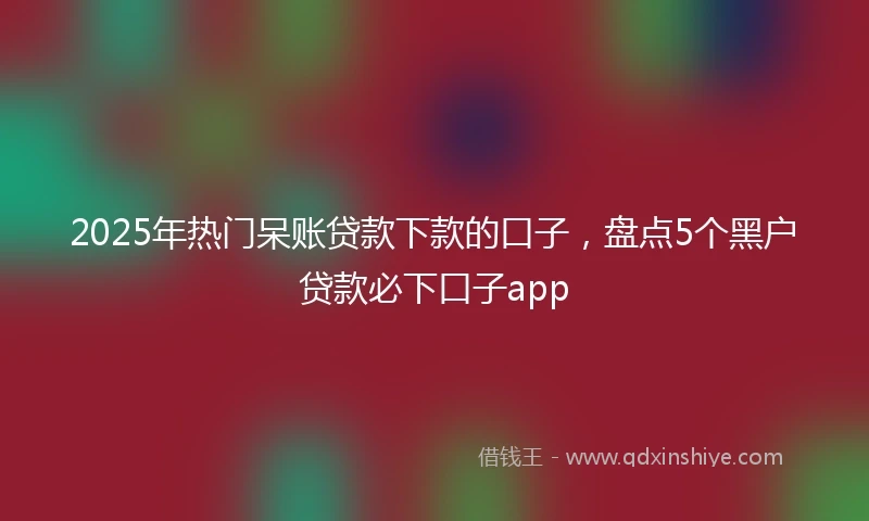 2025年热门呆账贷款下款的口子,盘点5个黑户贷款必下口子app