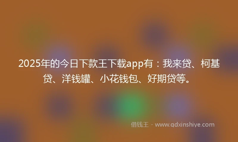 2025年的今日下款王下载app有：我来贷、柯基贷、洋钱罐、小花钱包、好期贷等。