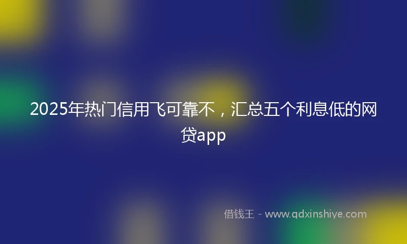 2025年热门信用飞可靠不，汇总五个利息低的网贷app