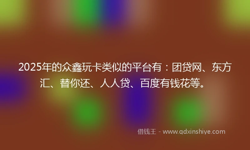2025年的众鑫玩卡类似的平台有：团贷网、东方汇、替你还、人人贷、百度有钱花等。