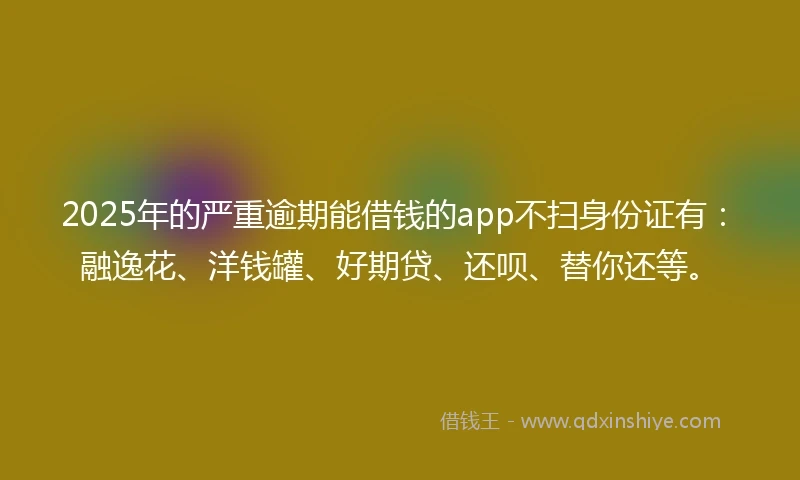 2025年的严重逾期能借钱的app不扫身份证有：融逸花、洋钱罐、好期贷、还呗、替你还等。
