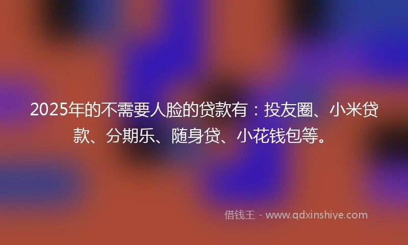 2025年的不需要人脸的贷款有:投友圈、小米贷款、分期乐、随身贷、小花钱包等。