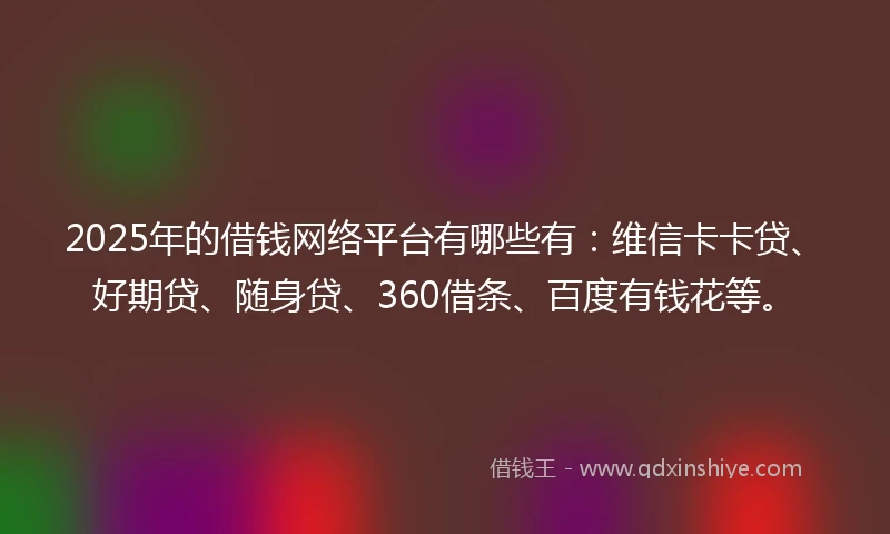 2025年的借钱网络平台有哪些有：维信卡卡贷、好期贷、随身贷、360借条、百度有钱花等。