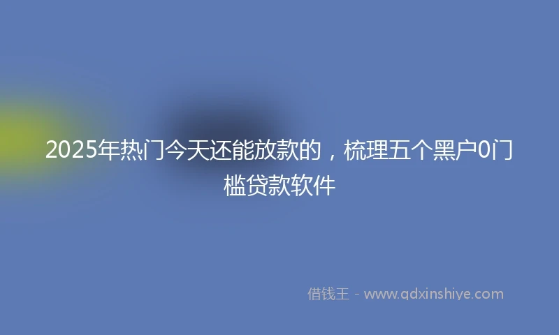 2025年热门今天还能放款的，梳理五个黑户0门槛贷款软件