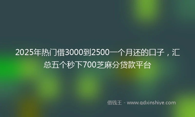 2025年热门借3000到2500一个月还的口子，汇总五个秒下700芝麻分贷款平台