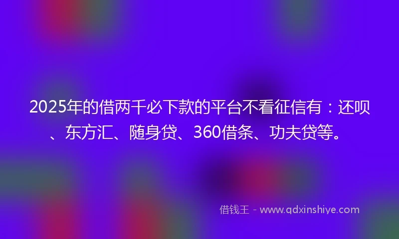 2025年的借两千必下款的平台不看征信有：还呗、东方汇、随身贷、360借条、功夫贷等。