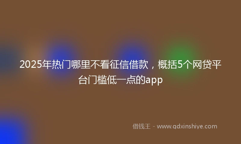 2025年热门哪里不看征信借款，概括5个网贷平台门槛低一点的app