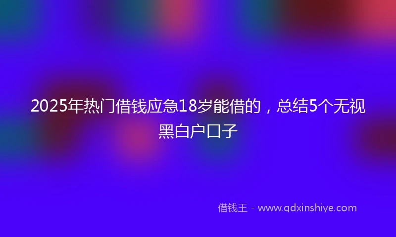 2025年热门借钱应急18岁能借的，总结5个无视黑白户口子