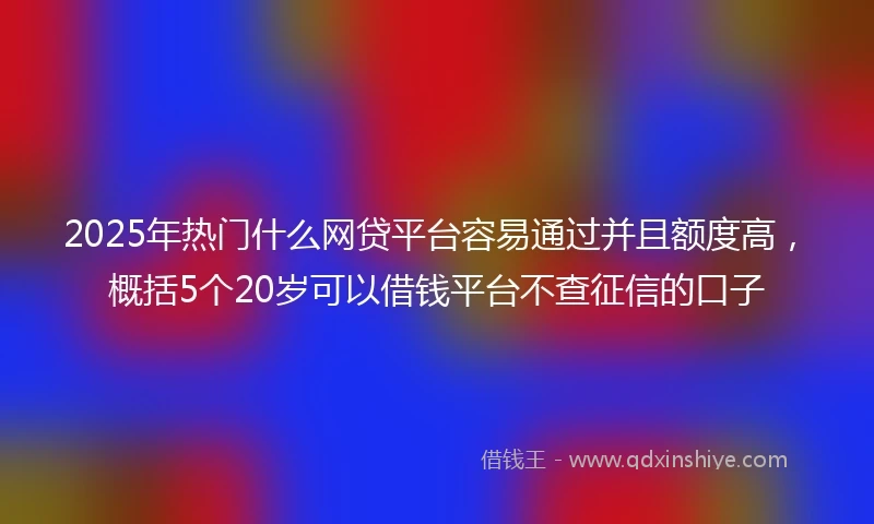 2025年热门什么网贷平台容易通过并且额度高，概括5个20岁可以借钱平台不查征信的口子