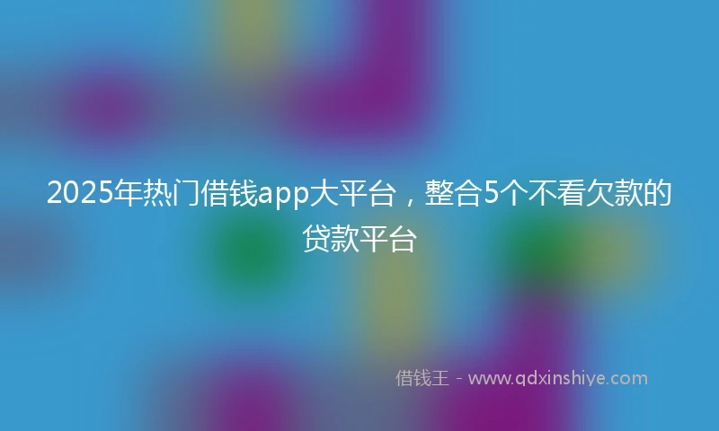 2025年热门借钱app大平台，整合5个不看欠款的贷款平台