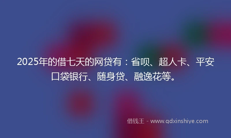 2025年的借七天的网贷有：省呗、超人卡、平安口袋银行、随身贷、融逸花等。