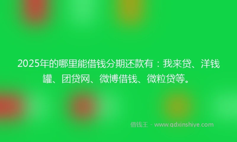 2025年的哪里能借钱分期还款有：我来贷、洋钱罐、团贷网、微博借钱、微粒贷等。