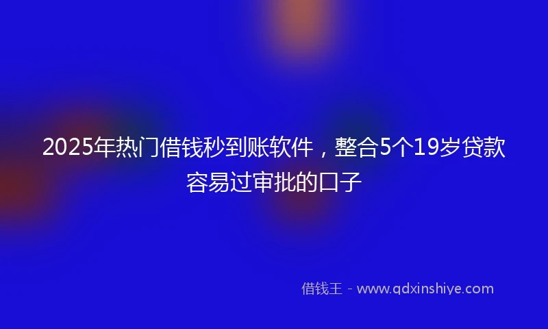 2025年热门借钱秒到账软件,整合5个19岁贷款容易过审批的口子
