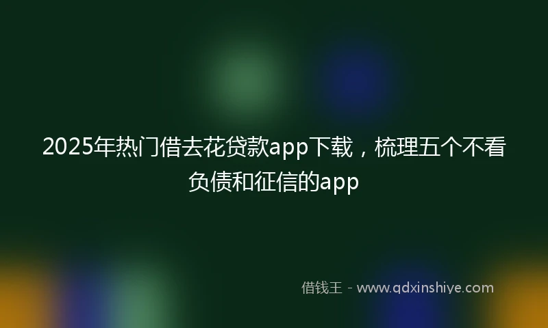 2025年热门借去花贷款app下载，梳理五个不看负债和征信的app
