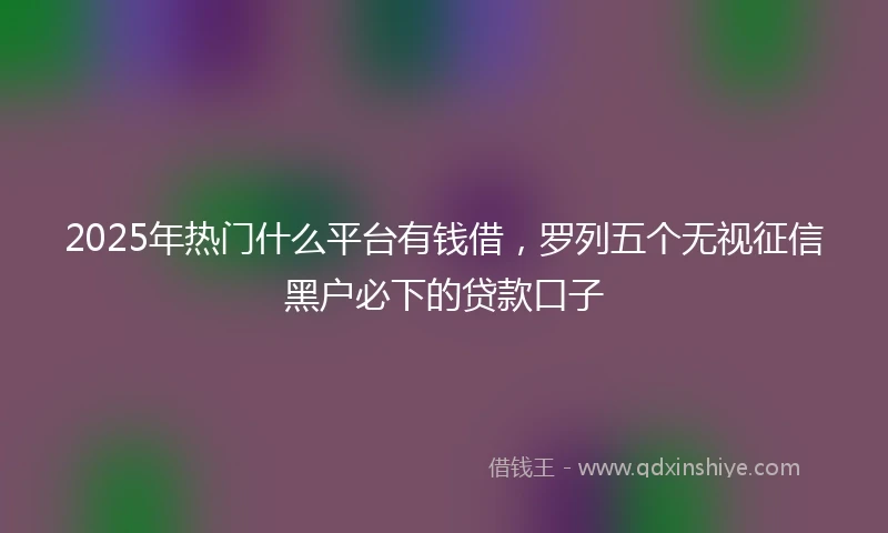 2025年热门什么平台有钱借，罗列五个无视征信黑户必下的贷款口子