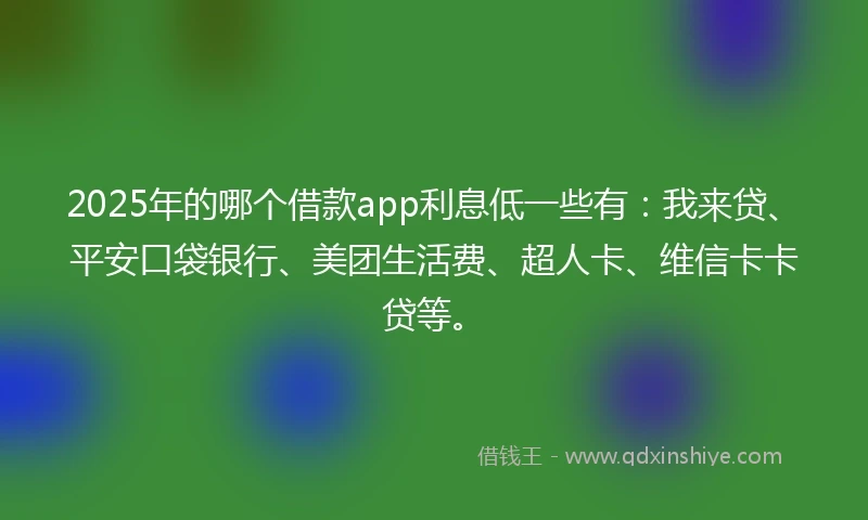 2025年的哪个借款app利息低一些有：我来贷、平安口袋银行、美团生活费、超人卡、维信卡卡贷等。