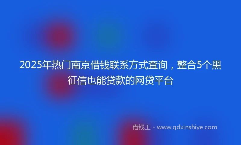 2025年热门南京借钱联系方式查询，整合5个黑征信也能贷款的网贷平台