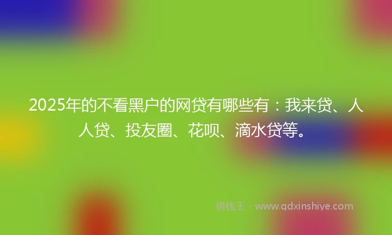 2025年的不看黑户的网贷有哪些有：我来贷、人人贷、投友圈、花呗、滴水贷等。