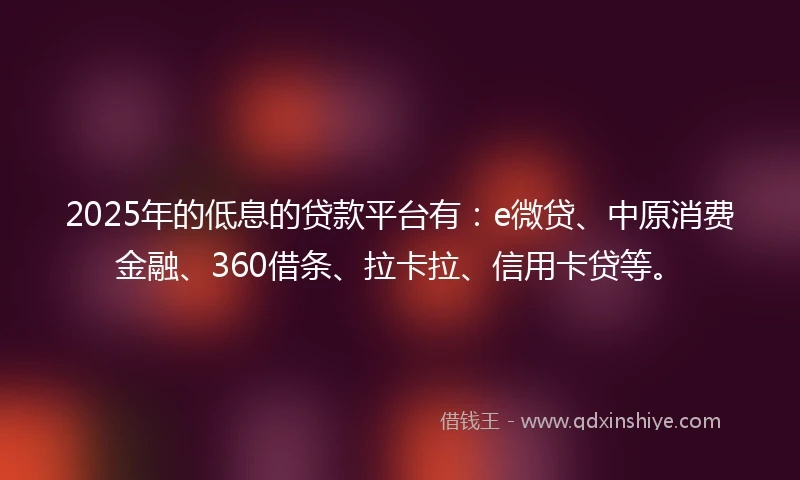 2025年的低息的贷款平台有：e微贷、中原消费金融、360借条、拉卡拉、信用卡贷等。