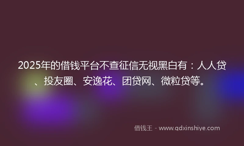 2025年的借钱平台不查征信无视黑白有：人人贷、投友圈、安逸花、团贷网、微粒贷等。